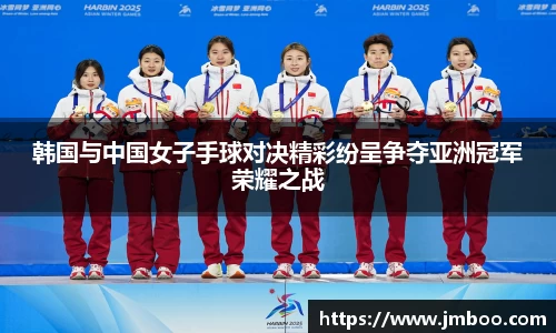 韩国与中国女子手球对决精彩纷呈争夺亚洲冠军荣耀之战