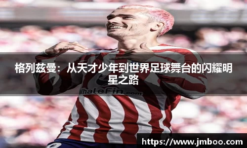 格列兹曼：从天才少年到世界足球舞台的闪耀明星之路
