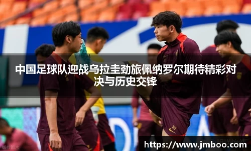 中国足球队迎战乌拉圭劲旅佩纳罗尔期待精彩对决与历史交锋