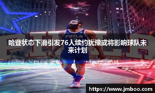 哈登状态下滑引发76人续约犹豫或将影响球队未来计划